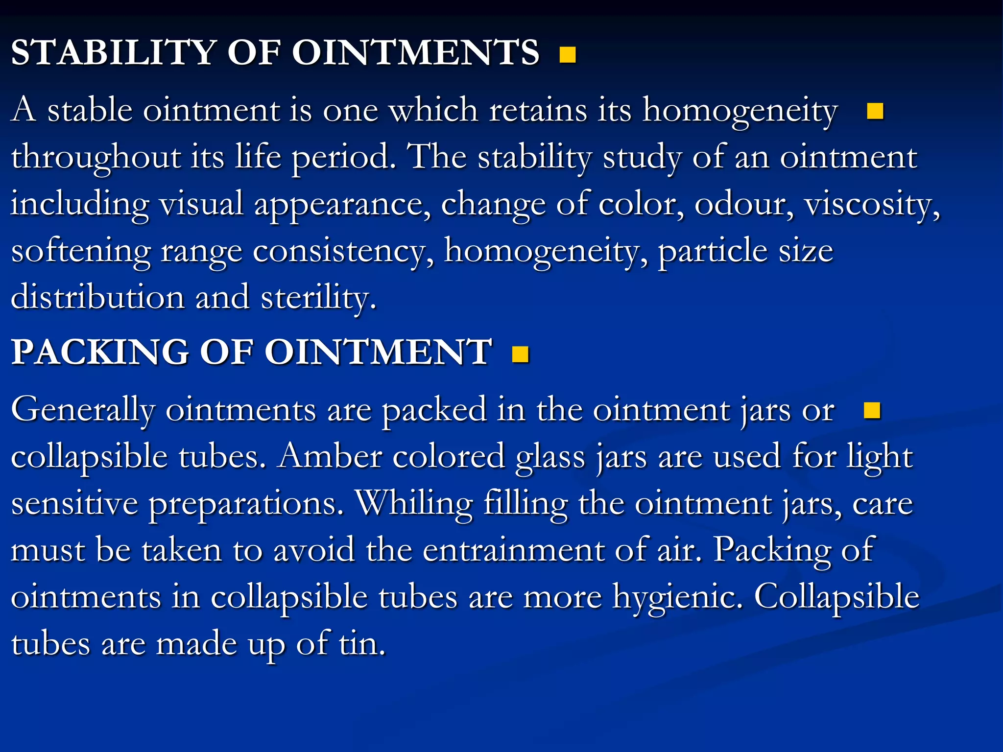 
STABILITY OF OINTMENTS

A stable ointment is one which retains its homogeneity
throughout its life period. The stability study of an ointment
including visual appearance, change of color, odour, viscosity,
softening range consistency, homogeneity, particle size
distribution and sterility.

PACKING OF OINTMENT

Generally ointments are packed in the ointment jars or
collapsible tubes. Amber colored glass jars are used for light
sensitive preparations. Whiling filling the ointment jars, care
must be taken to avoid the entrainment of air. Packing of
ointments in collapsible tubes are more hygienic. Collapsible
tubes are made up of tin.
 