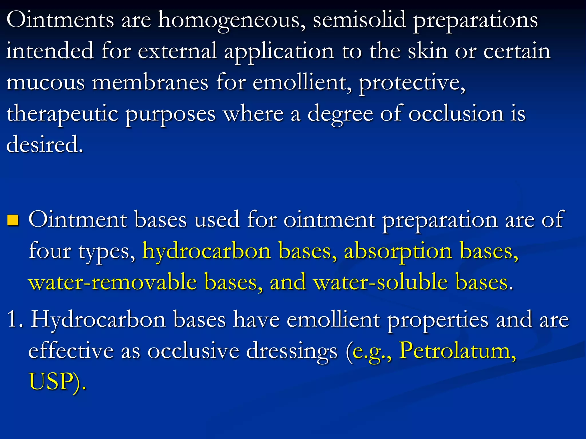 Ointments are homogeneous, semisolid preparations
intended for external application to the skin or certain
mucous membranes for emollient, protective,
therapeutic purposes where a degree of occlusion is
desired.
 Ointment bases used for ointment preparation are of
four types, hydrocarbon bases, absorption bases,
water-removable bases, and water-soluble bases.
1. Hydrocarbon bases have emollient properties and are
effective as occlusive dressings (e.g., Petrolatum,
USP).
 