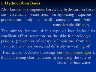 1. Hydrocarbon Bases
Also known as oleaginous bases, the hydrocarbon bases
are essentially water-free, incorporating aqueous
preparations only in small amounts and with
considerable difficulty.
The primary features of this type of base include its
emollient effect, retention on the skin for prolonged
periods, prevention of escape of moisture from the
skin to the atmosphere, and difficulty in washing off.
They act as occlusive dressings (air- and water-tight ),
thus increasing skin hydration by reducing the rate of
loss of surface water.
 