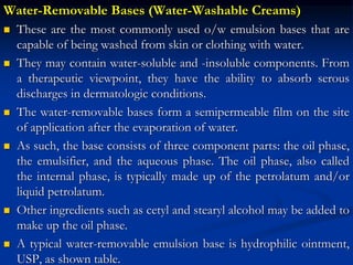 Water-Removable Bases (Water-Washable Creams)
 These are the most commonly used o/w emulsion bases that are
capable of being washed from skin or clothing with water.
 They may contain water-soluble and -insoluble components. From
a therapeutic viewpoint, they have the ability to absorb serous
discharges in dermatologic conditions.
 The water-removable bases form a semipermeable film on the site
of application after the evaporation of water.
 As such, the base consists of three component parts: the oil phase,
the emulsifier, and the aqueous phase. The oil phase, also called
the internal phase, is typically made up of the petrolatum and/or
liquid petrolatum.
 Other ingredients such as cetyl and stearyl alcohol may be added to
make up the oil phase.
 A typical water-removable emulsion base is hydrophilic ointment,
USP, as shown table.
 