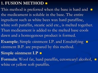 
1. FUSION METHOD

This method is preferred when the base is hard and
the medicament is soluble in the base. The entire
ingredient such as white bees wax hard paraffine,
white soft paraffin, stearic acid etc., is melted together.
Than medicament is added to the melted base cools
dawn and a homogenous product is formed.

Example; Simple ointment I.P. and Emulsifying
ointment B.P. are prepared by this method.

Simple ointment I.P

Formula: Wool fat, hard paraffin, cetostearyl alcohol,
white or yellow soft paraffin.
 