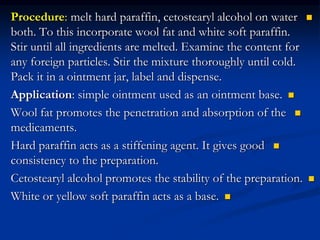 
Procedure: melt hard paraffin, cetostearyl alcohol on water
both. To this incorporate wool fat and white soft paraffin.
Stir until all ingredients are melted. Examine the content for
any foreign particles. Stir the mixture thoroughly until cold.
Pack it in a ointment jar, label and dispense.

Application: simple ointment used as an ointment base.

Wool fat promotes the penetration and absorption of the
medicaments.

Hard paraffin acts as a stiffening agent. It gives good
consistency to the preparation.

Cetostearyl alcohol promotes the stability of the preparation.

White or yellow soft paraffin acts as a base.
 