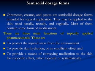 Semisolid dosage forms
 Ointments, creams, and pastes are semisolid dosage forms
intended for topical application. They may be applied to the
skin, used nasally, rectally, and vaginally. Most of them
contain some form of medicament.
There are three main functions of topically applied
pharmaceuticals. These are
 To protect the injured areas from the environment
 To provide skin hydration, or an emollient effect and
 To provide a means of conveying medication to the skin
for a specific effect, either topically or systematically
 