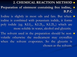 
2. CHEMICAL REACTION METHOD

Preparation of ointment containing free iodine,
B.P.C

Iodine is slightly in most oils and fats. But when
iodine is combined with potassium iodide, it forms
poly iodide (eg. KI.I2., KI.2I2., KI.2I3.) which are
more soluble in water, alcohol and glycerin.

The solvent used in the preparation should be non
volatile otherwise the medicament may crystallize
when the solvent evaporates. So the glycerin is
chosen as the solvent.
 
