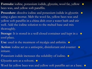 
Formula: iodine, potassium iodide, glycerin, wool fat, yellow
bees wax, and yellow soft paraffin.

Procedure: dissolve iodine and potassium iodide in glycerin
using a glass mortar. Melt the wool fat, yellow bees wax and
yellow soft paraffin in a china dish over a water bath and stir
well. Add the iodine solution to the melted base and mix
thoroughly.

Storage: It is stored in a well closed container and kept in a
cool place.

Use: used in the treatment of myalgia and arthritis.

Action: iodine act as a antiseptic, disinfectant and counter
irritant.

Potassium iodide increases the solubility of iodine.

Glycerin acts as a solvent.

Wool fat yellow bees wax and yellow soft paraffin act as a base.
 