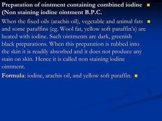 
Preparation of ointment containing combined iodine
(Non staining iodine ointment B.P.C.

When the fixed oils (arachis oil), vegetable and animal fats
and some paraffins (eg. Wool fat, yellow soft paraffin’s) are
heated with iodine. Such ointments are dark, greenish
black preparations. When this preparation is rubbed into
the skin it is readily absorbed and it does not produce any
stain on skin. Hence it is called non staining iodine
ointment.

Formula: iodine, arachis oil, and yellow soft paraffin.
 