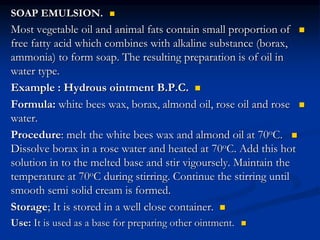 
SOAP EMULSION.

Most vegetable oil and animal fats contain small proportion of
free fatty acid which combines with alkaline substance (borax,
ammonia) to form soap. The resulting preparation is of oil in
water type.

Example : Hydrous ointment B.P.C.

Formula: white bees wax, borax, almond oil, rose oil and rose
water.

Procedure: melt the white bees wax and almond oil at 70oC.
Dissolve borax in a rose water and heated at 70oC. Add this hot
solution in to the melted base and stir vigoursely. Maintain the
temperature at 70oC during stirring. Continue the stirring until
smooth semi solid cream is formed.

Storage; It is stored in a well close container.

Use: It is used as a base for preparing other ointment.
 
