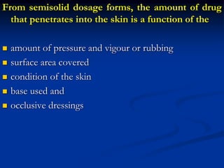 From semisolid dosage forms, the amount of drug
that penetrates into the skin is a function of the
 amount of pressure and vigour or rubbing
 surface area covered
 condition of the skin
 base used and
 occlusive dressings
 