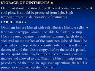 
STORAGE OF OINTMENTS

Ointment should be stored in well closed containers and in a
cool place. It should be protected from light. High
temperatures cause deterioration of ointments.

LABELLING

Ointment jars are labeled with self adhesive labels. A cello
tape can be wrapped around the lable. Self adhesive strip
labels are used because the ordinary gummed labels do not
stick well on the surface of the container. Labeled should be
attached to the top of the collapsible tube so that will not be
destroyed until the tube is empty. Before the label is pasted,
the collapsible tube may be tipped in compound benzoin
tincture and allowed to dry. Than the labels in strip form are
pasted around the tube. In large scale operations, the label is
printed or embossed on the tube itself.
 