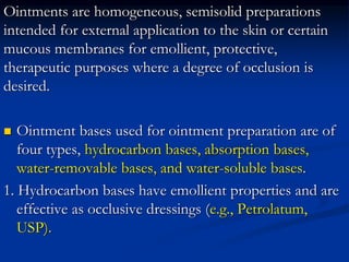 Ointments are homogeneous, semisolid preparations
intended for external application to the skin or certain
mucous membranes for emollient, protective,
therapeutic purposes where a degree of occlusion is
desired.
 Ointment bases used for ointment preparation are of
four types, hydrocarbon bases, absorption bases,
water-removable bases, and water-soluble bases.
1. Hydrocarbon bases have emollient properties and are
effective as occlusive dressings (e.g., Petrolatum,
USP).
 