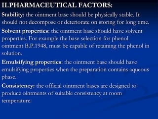 II.PHARMACEUTICAL FACTORS:
Stability: the ointment base should be physically stable. It
should not decompose or deteriorate on storing for long time.
Solvent properties: the ointment base should have solvent
properties. For example the base selection for phenol
ointment B.P.1948, must be capable of retaining the phenol in
solution.
Emulsifying properties: the ointment base should have
emulsifying properties when the preparation contains aqueous
phase.
Consistency: the official ointment bases are designed to
produce ointments of suitable consistency at room
temperature.
 