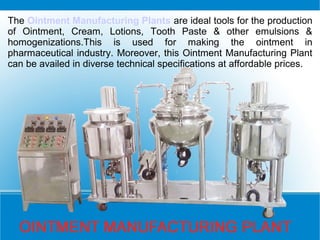 The Ointment Manufacturing Plants are ideal tools for the production
of Ointment, Cream, Lotions, Tooth Paste & other emulsions &
homogenizations.This is used for making the ointment in
pharmaceutical industry. Moreover, this Ointment Manufacturing Plant
can be availed in diverse technical specifications at affordable prices.
 