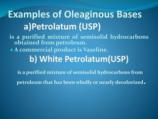 Examples of Oleaginous Bases
a)Petrolatum (USP)
is a purified mixture of semisolid hydrocarbons
obtained from petroleum.
A commercial product is Vaseline.
b) White Petrolatum(USP)
is a purified mixture of semisolid hydrocarbons from
petroleum that has been wholly or nearly decolorized.
 