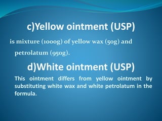 c)Yellow ointment (USP)
is mixture (1000g) of yellow wax (50g) and
petrolatum (950g).
d)White ointment (USP)
This ointment differs from yellow ointment by
substituting white wax and white petrolatum in the
formula.
 