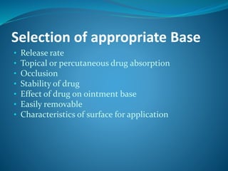 Selection of appropriate Base
• Release rate
• Topical or percutaneous drug absorption
• Occlusion
• Stability of drug
• Effect of drug on ointment base
• Easily removable
• Characteristics of surface for application
 