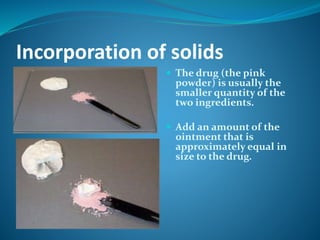 Incorporation of solids
 The drug (the pink
powder) is usually the
smaller quantity of the
two ingredients.
 Add an amount of the
ointment that is
approximately equal in
size to the drug.
 