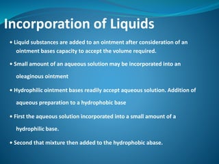 Incorporation of Liquids
• Liquid substances are added to an ointment after consideration of an
ointment bases capacity to accept the volume required.
• Small amount of an aqueous solution may be incorporated into an
oleaginous ointment
• Hydrophilic ointment bases readily accept aqueous solution. Addition of
aqueous preparation to a hydrophobic base
• First the aqueous solution incorporated into a small amount of a
hydrophilic base.
• Second that mixture then added to the hydrophobic abase.
 