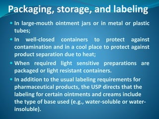 Packaging, storage, and labeling
 In large-mouth ointment jars or in metal or plastic
tubes;
 In well-closed containers to protect against
contamination and in a cool place to protect against
product separation due to heat;
 When required light sensitive preparations are
packaged or light resistant containers.
 In addition to the usual labeling requirements for
pharmaceutical products, the USP directs that the
labeling for certain ointments and creams include
the type of base used (e.g., water-soluble or water-
insoluble).
 