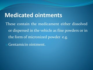 Medicated ointments
These contain the medicament either dissolved
or dispersed in the vehicle as fine powders or in
the form of micronized powder e.g.
o Gentamicin ointment.
 