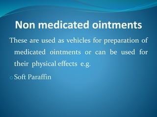 Non medicated ointments
These are used as vehicles for preparation of
medicated ointments or can be used for
their physical effects e.g.
oSoft Paraffin
 