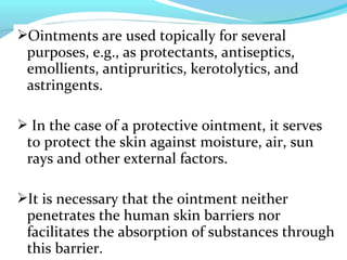 Ointments are used topically for several
purposes, e.g., as protectants, antiseptics,
emollients, antipruritics, kerotolytics, and
astringents.
 In the case of a protective ointment, it serves
to protect the skin against moisture, air, sun
rays and other external factors.
It is necessary that the ointment neither
penetrates the human skin barriers nor
facilitates the absorption of substances through
this barrier.
 