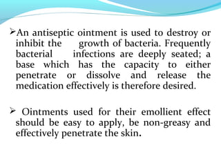 An antiseptic ointment is used to destroy or
inhibit the growth of bacteria. Frequently
bacterial infections are deeply seated; a
base which has the capacity to either
penetrate or dissolve and release the
medication effectively is therefore desired.
 Ointments used for their emollient effect
should be easy to apply, be non-greasy and
effectively penetrate the skin.
 