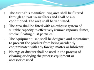 2. The air to this manufacturing area shall be filtered
through at least 20 air filters and shall be air-
conditioned. The area shall be ventilated.
3. The area shall be fitted with an exhaust system of
suitable capacity to effectively remove vapours, fumes,
smoke, floating dust particles.
4. The equipment used shall be designed and maintained
to prevent the product from being accidently
contaminated with any foreign matter or lubricant.
5. No rags or dusters shall be used in the process of
cleaning or drying the process equipment or
accessories used.
 