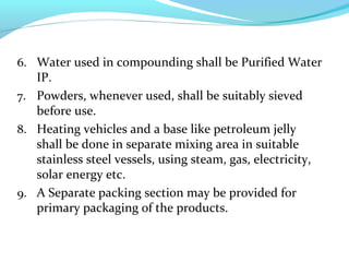 6. Water used in compounding shall be Purified Water
IP.
7. Powders, whenever used, shall be suitably sieved
before use.
8. Heating vehicles and a base like petroleum jelly
shall be done in separate mixing area in suitable
stainless steel vessels, using steam, gas, electricity,
solar energy etc.
9. A Separate packing section may be provided for
primary packaging of the products.
 