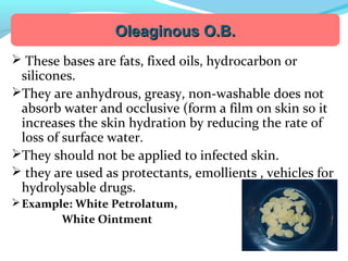  These bases are fats, fixed oils, hydrocarbon or
silicones.
They are anhydrous, greasy, non-washable does not
absorb water and occlusive (form a film on skin so it
increases the skin hydration by reducing the rate of
loss of surface water.
They should not be applied to infected skin.
 they are used as protectants, emollients , vehicles for
hydrolysable drugs.
Example: White Petrolatum,
White Ointment
Oleaginous O.B.Oleaginous O.B.
 