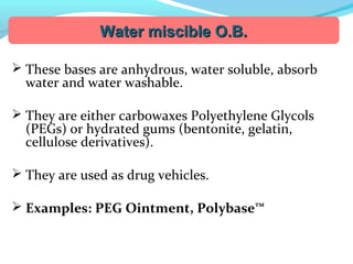  These bases are anhydrous, water soluble, absorb
water and water washable.
 They are either carbowaxes Polyethylene Glycols
(PEGs) or hydrated gums (bentonite, gelatin,
cellulose derivatives).
 They are used as drug vehicles.
 Examples: PEG Ointment, Polybase™
Water miscible O.B.Water miscible O.B.
 