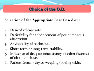 Selection of the Appropriate Base Based on:
1. Desired release rate.
2. Desirability for enhancement of per-cutaneous
absorption.
3. Advisability of occlusion.
4. Short-term or long-term stability.
5. Influence of drug on consistency or other features
of ointment base.
6. Patient factor - dry or weeping (oozing) skin.
Choice of the O.B.Choice of the O.B.
 