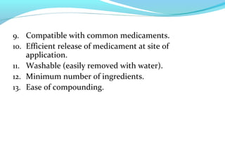 9. Compatible with common medicaments.
10. Efficient release of medicament at site of
application.
11. Washable (easily removed with water).
12. Minimum number of ingredients.
13. Ease of compounding.
 