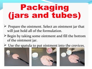  Prepare the ointment. Select an ointment jar that
will just hold all of the formulation.
 Begin by taking some ointment and fill the bottom
of the ointment jar.
 Use the spatula to put ointment into the crevices.
 