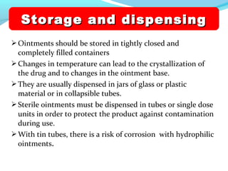 Ointments should be stored in tightly closed and
completely filled containers
Changes in temperature can lead to the crystallization of
the drug and to changes in the ointment base.
They are usually dispensed in jars of glass or plastic
material or in collapsible tubes.
Sterile ointments must be dispensed in tubes or single dose
units in order to protect the product against contamination
during use.
With tin tubes, there is a risk of corrosion with hydrophilic
ointments.
Storage and dispensingStorage and dispensing
 