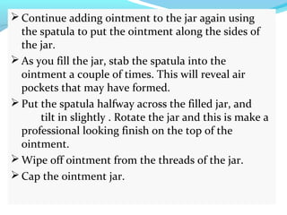  Continue adding ointment to the jar again using
the spatula to put the ointment along the sides of
the jar.
 As you fill the jar, stab the spatula into the
ointment a couple of times. This will reveal air
pockets that may have formed.
 Put the spatula halfway across the filled jar, and
tilt in slightly . Rotate the jar and this is make a
professional looking finish on the top of the
ointment.
 Wipe off ointment from the threads of the jar.
 Cap the ointment jar.
 