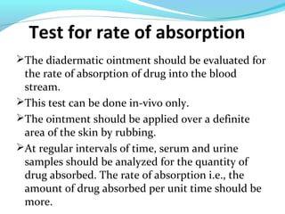 Test for rate of absorption
The diadermatic ointment should be evaluated for
the rate of absorption of drug into the blood
stream.
This test can be done in-vivo only.
The ointment should be applied over a definite
area of the skin by rubbing.
At regular intervals of time, serum and urine
samples should be analyzed for the quantity of
drug absorbed. The rate of absorption i.e., the
amount of drug absorbed per unit time should be
more.
 