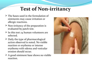 Test of Non-irritancy
 The bases used in the formulation of
ointments may cause irritation or
allergic reactions.
 Non-irritancy of the preparation is
evaluated by patch test.
 In this test 24 human volunteers are
selected.
 Daily the type of pharmacological
action observed is noted. No visible
reaction or erythema or intense
erythema with edema and vesicular
erosion should occur.
 A good ointment base shows no visible
reaction.
 