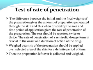 Test of rate of penetration
 The difference between the initial and the final weights of
the preparation gives the amount of preparation penetrated
through the skin and this when divided by the area and
time period of application gives the rate of penetration of
the preparation. The test should be repeated twice or
thrice. The rate of penetration of a semisolid dosage form is
crucial in the onset and duration of action of the drug.
Weighed quantity of the preparation should be applied
over selected area of the skin for a definite period of time.
Then the preparation left over is collected and weighed.
 