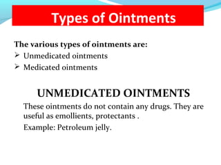 Types of Ointments
The various types of ointments are:
 Unmedicated ointments
 Medicated ointments
UNMEDICATED OINTMENTS
These ointments do not contain any drugs. They are
useful as emollients, protectants .
Example: Petroleum jelly.
 
