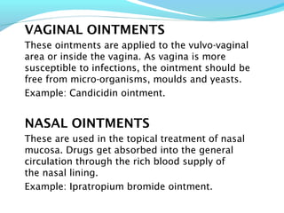 VAGINAL OINTMENTS
These ointments are applied to the vulvo-vaginal
area or inside the vagina. As vagina is more
susceptible to infections, the ointment should be
free from micro-organisms, moulds and yeasts.
Example: Candicidin ointment.
NASAL OINTMENTS
These are used in the topical treatment of nasal
mucosa. Drugs get absorbed into the general
circulation through the rich blood supply of
the nasal lining.
Example: Ipratropium bromide ointment.
 