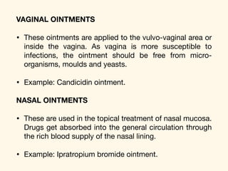 VAGINAL OINTMENTS
• These ointments are applied to the vulvo-vaginal area or
inside the vagina. As vagina is more susceptible to
infections, the ointment should be free from micro-
organisms, moulds and yeasts. 

• Example: Candicidin ointment. 

NASAL OINTMENTS
• These are used in the topical treatment of nasal mucosa.
Drugs get absorbed into the general circulation through
the rich blood supply of the nasal lining. 

• Example: Ipratropium bromide ointment.
 