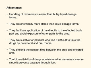 Advantages
• Handling of ointments is easier than bulky liquid dosage
forms. 

• They are chemically more stable than liquid dosage forms. 

• They facilitate application of the directly to the eﬀected body
part and avoid exposure of other parts to the drug. 

• They are suitable for patients who ﬁnd it diﬃcult to take the
drugs by parenteral and oral routes. 

• They prolong the contact time between the drug and eﬀected
area. 

• The bioavailability of drugs administered as ointments is more
since it prevents passage through liver.
 