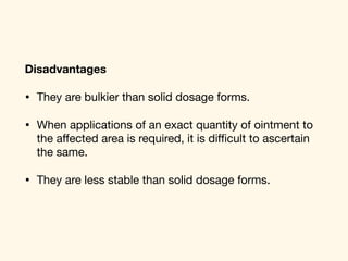 Disadvantages
• They are bulkier than solid dosage forms. 

• When applications of an exact quantity of ointment to
the aﬀected area is required, it is diﬃcult to ascertain
the same. 

• They are less stable than solid dosage forms.
 
