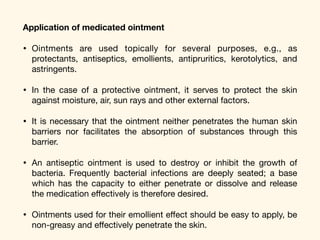 Application of medicated ointment
• Ointments are used topically for several purposes, e.g., as
protectants, antiseptics, emollients, antipruritics, kerotolytics, and
astringents. 

• In the case of a protective ointment, it serves to protect the skin
against moisture, air, sun rays and other external factors. 

• It is necessary that the ointment neither penetrates the human skin
barriers nor facilitates the absorption of substances through this
barrier. 

• An antiseptic ointment is used to destroy or inhibit the growth of
bacteria. Frequently bacterial infections are deeply seated; a base
which has the capacity to either penetrate or dissolve and release
the medication eﬀectively is therefore desired. 

• Ointments used for their emollient eﬀect should be easy to apply, be
non-greasy and eﬀectively penetrate the skin.
 