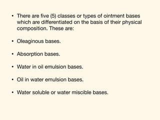 • There are ﬁve (5) classes or types of ointment bases
which are diﬀerentiated on the basis of their physical
composition. These are: 

• Oleaginous bases. 

• Absorption bases. 

• Water in oil emulsion bases. 

• Oil in water emulsion bases. 

• Water soluble or water miscible bases.
 