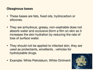 Oleaginous bases
• These bases are fats, ﬁxed oils, hydrocarbon or
silicones. 

• They are anhydrous, greasy, non-washable does not
absorb water and occlusive (form a ﬁlm on skin so it
increases the skin hydration by reducing the rate of
loss of surface water. 

• They should not be applied to infected skin, they are
used as protectants, emollients , vehicles for
hydrolysable drugs. 

• Example: White Petrolatum, White Ointment
 