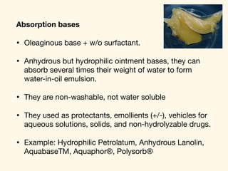 Absorption bases
• Oleaginous base + w/o surfactant. 

• Anhydrous but hydrophilic ointment bases, they can
absorb several times their weight of water to form
water-in-oil emulsion. 

• They are non-washable, not water soluble 

• They used as protectants, emollients (+/-), vehicles for
aqueous solutions, solids, and non-hydrolyzable drugs. 

• Example: Hydrophilic Petrolatum, Anhydrous Lanolin,
AquabaseTM, Aquaphor®, Polysorb®
 