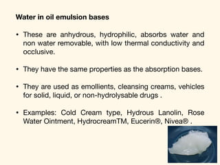 Water in oil emulsion bases
• These are anhydrous, hydrophilic, absorbs water and
non water removable, with low thermal conductivity and
occlusive. 

• They have the same properties as the absorption bases. 

• They are used as emollients, cleansing creams, vehicles
for solid, liquid, or non-hydrolysable drugs . 

• Examples: Cold Cream type, Hydrous Lanolin, Rose
Water Ointment, HydrocreamTM, Eucerin®, Nivea® .
 
