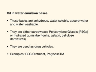 Oil in water emulsion bases
• These bases are anhydrous, water soluble, absorb water
and water washable. 

• They are either carbowaxes Polyethylene Glycols (PEGs)
or hydrated gums (bentonite, gelatin, cellulose
derivatives). 

• They are used as drug vehicles.

• Examples: PEG Ointment, PolybaseTM
 