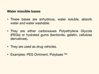 Water miscible bases
• These bases are anhydrous, water soluble, absorb
water and water washable. 

• They are either carbowaxes Polyethylene Glycols
(PEGs) or hydrated gums (bentonite, gelatin, cellulose
derivatives). 

• They are used as drug vehicles.

• Examples: PEG Ointment, Polybase TM
 
